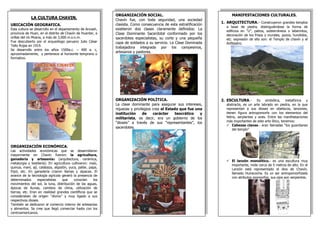 LA CULTURA CHAVIN. 
UBICACIÓN GEOGRAFICA. 
Esta cultura se desarrollo en el departamento de Ancash, provincia de Huari, en el distrito de Chavín de Huantar, a orillas del río Mosna, a más de 3,000 m.s.n.m. 
Fue descubierto por el arqueólogo peruano Julio César Tello Rojas en 1919. 
Se desarrollo entre los años 1500a.c. – 400 a. c, aproximadamente, y pertenece al horizonte temprano o formativo. 
ORGANIZACIÓN ECONÓMICA. 
Las actividades económicas que se desarrollaron mayormente en Chavin fueron: la agricultura, ganadería y artesanías (arquitectura, cerámica, metalurgia y textilería). En agricultura cultivaron: maíz, quinua, maní, ají, calabaza, algodón, yuca, pallar, papa, frijol, etc. En ganadería criaron llamas y alpacas. El avance de la tecnología agrícola generó la presencia de determinados especialistas que conocían los movimientos del sol, la luna, distribución de las aguas, épocas de lluvias, cambios de clima, utilización de tierras, etc. Eran en realidad grandes científicos que se consideraban de origen “divino” y muy ligado a sus respectivos dioses. 
También se dedicaron al comercio interno de artesanías y alimentos. Se cree que llegó comerciar hasta con los centroamericanos. 
MANIFESTACIONES CULTURALES. 
1.ARQUITECTURA.- Construyeron grandes templos a base de piedra, distinguiéndose la forma de edificios en “U”, patios, subterráneos o laberintos, decoración de los frisos y murales, pozos, hundidos, etc. expresión de ello son: el Templo de chavín y el Anfiteatro. 
2.ESCULTURA.- Es simbólica, metafórica y abstracta, es un arte labrado en piedra, en la que representan a sus dioses en obeliscos, lanzones, tienen figura antropomorfa con los elementos del felino, serpientes y aves. Entre las manifestaciones más importantes de este arte lítico, tenemos: 
Cabezas clavas.- eran llamadas “los guardianes del templo” 
El lanzón monolítico.- es una escultura muy importante, mide cerca de 5 metros de alto. En el Lanzón está representado el dios de Chavín, llamado Huiracocha. Es un ser antropomorfizado con atributos zoomorfos; sus ojos son serpientes. 
ORGANIZACIÓN SOCIAL. 
Chavín fue, con toda seguridad, una sociedad clasista. Como consecuencia de esta estratificación existieron dos clases claramente definidos: La Clase Dominante Sacerdotal conformado por los sacerdotes especialistas, su corte y una pequeña capa de soldados a su servicio. La Clase Dominada trabajadora integrada por los campesinos, artesanos y pastores. 
ORGANIZACIÓN POLÍTICA. 
La clase dominante para asegurar sus intereses, riquezas y privilegios crea el Estado que fue una institución de carácter teocrático y militarista, es decir, era un gobierno de los “dioses” a través de sus “representantes”, los sacerdotes. 
