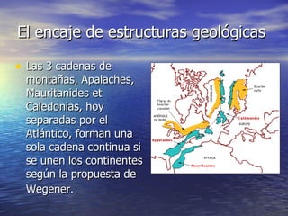 El encaje de estructuras geológicas  Las 3 cadenas de montañas, Apalaches, Mauritanides et Caledonias, hoy separadas por el Atlántico, forman una sola cadena continua si se unen los continentes según la propuesta de Wegener.   