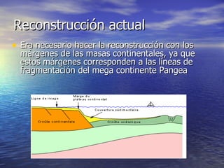 Reconstrucción actual  Era necesario hacer la reconstrucción con los márgenes de las masas continentales, ya que estos márgenes corresponden a las líneas de fragmentación del mega continente Pangea  