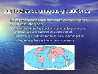 Las huellas de antiguas glaciaciones  Indican zonas continentales que han estado cubiertas por un casquete glaciar Es improbable que haya podido haber una glaciación sobre contentes que se encuentran en la zona tropical.  Es anormal que el deslizamiento del hielo, indicado por las flechas, se haga hacia el interior de un continente   