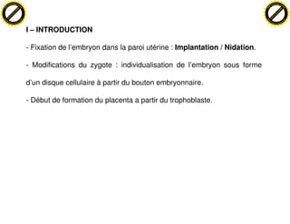hange Vi                                                                                                       hange Vi
          XC                                                                                                             XC
                         e                                                                                                              e
     F-                                                                                                             F-
                              w                                                                                                              w
PD




                                                                                                               PD
                               er




                                                                                                                                              er
                          !




                                                                                                                                         !
                         W




                                                                                                                                        W
                        O




                                                                                                                                       O
                      N




                                                                                                                                     N
                    y




                                                                                                                                   y
                 bu




                                                                                                                                bu
               to




                                                                                                                              to
          k




                                                                                                                         k
         lic




                                                                                                                        lic
     C




                                                                                                                    C
w




                                                                                                               w
                               m




                                                                                                                                              m
     w                                                                                                              w
w




                                                                                                               w
                              o




                                                                                                                                             o
                              .c                                                                                                             .c
         .d o                                                                                                           .d o
                c u-tra c k                                                                                                    c u-tra c k



                                    I – INTRODUCTION

                                    - Fixation de l’embryon dans la paroi utérine : Implantation / Nidation.

                                    - Modifications du zygote : individualisation de l’embryon sous forme

                                    d’un disque cellulaire à partir du bouton embryonnaire.

                                    - Début de formation du placenta a partir du trophoblaste.
 