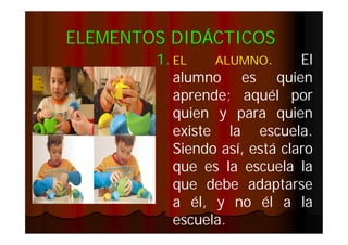 ELEMENTOS DIDÁCTICOS
1. EL
ALUMNO.
El
alumno es quien
aprende;
aprende; aquél por
quien y para quien
existe la escuela.
escuela.
Siendo así, está claro
que es la escuela la
que debe adaptarse
a él, y no él a la
escuela.
escuela.

 