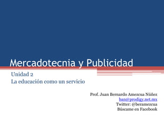 Mercadotecnia y Publicidad
Unidad 2
La educación como un servicio

                                Prof. Juan Bernardo Amezcua Núñez
                                               ban@prodigy.net.mx
                                              Twitter: @beramezcua
                                              Búscame en Facebook
 