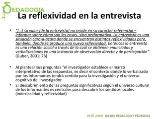 La reflexividad en la entrevista
• “[…] su valor [de la entrevista] no reside en su carácter referencial –
informar sobre cómo son las cosas- sino performativo. La entrevista es una
situación cara-a-acara donde se encuentran distintas reflexividades pero,
también, donde se produce una nueva reflexividad. Entonces la entrevista
es una relación social a través de la cual se obtienen enunciados y
verbalizaciones en una instancia de observación directa y de participación”
(Guber, 2001: 76)
• Al plantear sus preguntas “el investigador establece el marco
interpretativo de las respuestas, es decir el contexto donde lo verbalizado
por los informantes tendrá sentido para la investigación y el universo
cognitivo del investigador.
• El descubrimiento de las preguntas significativas según el universo cultural
de los informantes es centrales para descubrir los sentidos locales
(indexicalidad y reflexividad)
 