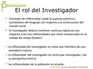 El rol del Investigador
• Concepto de reflexividad. alude al aspecto práctico y
constitutivo del lenguaje con respecto a la construcción del
mundo social.
• El investigador deberá mantener continua vigilancia con
respecto a las tres reflexividades que están involucradas en el
trabajo de campo (Guber):
– la reflexividad del investigador en tanto que miembro de una
sociedad o cultura
– la reflexividad del investigador en tanto que investigador, con
su perspectiva teórica.
– las reflexividades de la población en estudio.
 