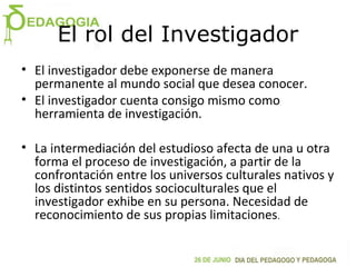 El rol del Investigador
• El investigador debe exponerse de manera
permanente al mundo social que desea conocer.
• El investigador cuenta consigo mismo como
herramienta de investigación.
• La intermediación del estudioso afecta de una u otra
forma el proceso de investigación, a partir de la
confrontación entre los universos culturales nativos y
los distintos sentidos socioculturales que el
investigador exhibe en su persona. Necesidad de
reconocimiento de sus propias limitaciones.
 