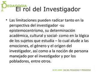El rol del Investigador
• Las limitaciones pueden radicar tanto en la
perspectiva del investigador -su
epistemocentrismo, su determinación
académica, cultural y social- como en la lógica
de los sujetos que estudia – lo cual alude a las
emociones, el género y el origen del
investigador, así como a la noción de persona
manejado por el investigador y por los
pobladores, entre otros.
 