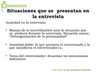 Situaciones que se presentan en
la entrevista
Ansiedad en la entrevista:
• Manejo de la incertidumbre ante la situación que
se produce durante la entrevista. Situación nueva:
“Desorganización de la personalidad”
• Ansiedad doble: la que presenta el entrevistado y la
que manifiesta el entrevistador/a.
• Tarea del entrevistador: desarmar los mecanismos
defensivos
 