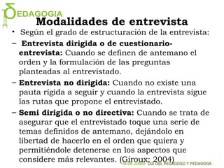 Modalidades de entrevista
• Según el grado de estructuración de la entrevista:
– Entrevista dirigida o de cuestionario-
entrevista: Cuando se definen de antemano el
orden y la formulación de las preguntas
planteadas al entrevistado.
– Entrevista no dirigida: Cuando no existe una
pauta rígida a seguir y cuando la entrevista sigue
las rutas que propone el entrevistado.
– Semi dirigida o no directiva: Cuando se trata de
asegurar que el entrevistado toque una serie de
temas definidos de antemano, dejándolo en
libertad de hacerlo en el orden que quiera y
permitiéndole detenerse en los aspectos que
considere más relevantes. (Giroux: 2004)
 