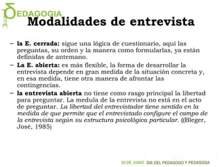 Modalidades de entrevista
– la E. cerrada: sigue una lógica de cuestionario, aquí las
preguntas, su orden y la manera como formularlas, ya están
definidas de antemano.
– La E. abierta: es más flexible, la forma de desarrollar la
entrevista depende en gran medida de la situación concreta y,
en esa medida, tiene otra manera de afrontar las
contingencias.
– la entrevista abierta no tiene como rasgo principal la libertad
para preguntar. La medula de la entrevista no está en el acto
de preguntar. La libertad del entrevistador tiene sentido en la
medida de que permite que el entrevistado configure el campo de
la entrevista según su estructura psicológica particular. ((Bleger,
José, 1985)
 