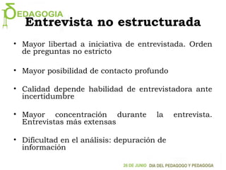 Entrevista no estructurada
• Mayor libertad a iniciativa de entrevistada. Orden
de preguntas no estricto
• Mayor posibilidad de contacto profundo
• Calidad depende habilidad de entrevistadora ante
incertidumbre
• Mayor concentración durante la entrevista.
Entrevistas más extensas
• Dificultad en el análisis: depuración de
información
 