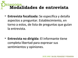 Modalidades de entrevista
• Entrevista focalizada: Se especifica y detalla
aspectos a preguntar. Establecimiento, en
torno a estos, de lista de preguntas que guían
la entrevista.
• Entrevista no dirigida: El informante tiene
completa libertad para expresar sus
sentimientos y opiniones.
 