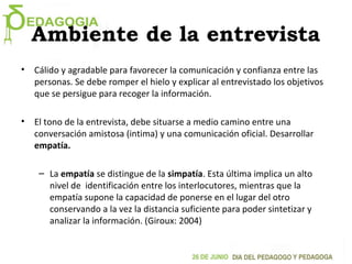 Ambiente de la entrevista
• Cálido y agradable para favorecer la comunicación y confianza entre las
personas. Se debe romper el hielo y explicar al entrevistado los objetivos
que se persigue para recoger la información.
• El tono de la entrevista, debe situarse a medio camino entre una
conversación amistosa (intima) y una comunicación oficial. Desarrollar
empatía.
– La empatía se distingue de la simpatía. Esta última implica un alto
nivel de identificación entre los interlocutores, mientras que la
empatía supone la capacidad de ponerse en el lugar del otro
conservando a la vez la distancia suficiente para poder sintetizar y
analizar la información. (Giroux: 2004)
 