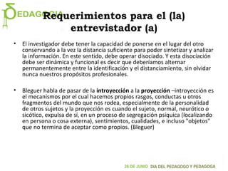 Requerimientos para el (la)
entrevistador (a)
• El investigador debe tener la capacidad de ponerse en el lugar del otro
conservando a la vez la distancia suficiente para poder sintetizar y analizar
la información. En este sentido, debe operar disociado. Y esta disociación
debe ser dinámica y funcional es decir que deberíamos alternar
permanentemente entre la identificación y el distanciamiento, sin olvidar
nunca nuestros propósitos profesionales.
• Bleguer habla de pasar de la introyección a la proyección –introyección es
el mecanismos por el cual hacemos propios rasgos, conductas u otros
fragmentos del mundo que nos rodea, especialmente de la personalidad
de otros sujetos y la proyección es cuando el sujeto, normal, neurótico o
sicótico, expulsa de sí, en un proceso de segregación psíquica (localizando
en persona o cosa externa), sentimientos, cualidades, e incluso "objetos"
que no termina de aceptar como propios. (Bleguer)
 
