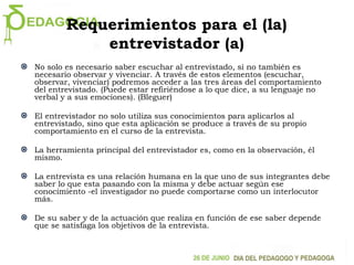 Requerimientos para el (la)
entrevistador (a)
No solo es necesario saber escuchar al entrevistado, si no también es
necesario observar y vivenciar. A través de estos elementos (escuchar,
observar, vivenciar) podremos acceder a las tres áreas del comportamiento
del entrevistado. (Puede estar refiriéndose a lo que dice, a su lenguaje no
verbal y a sus emociones). (Bleguer)
El entrevistador no solo utiliza sus conocimientos para aplicarlos al
entrevistado, sino que esta aplicación se produce a través de su propio
comportamiento en el curso de la entrevista.
La herramienta principal del entrevistador es, como en la observación, él
mismo.
La entrevista es una relación humana en la que uno de sus integrantes debe
saber lo que esta pasando con la misma y debe actuar según ese
conocimiento -el investigador no puede comportarse como un interlocutor
más.
De su saber y de la actuación que realiza en función de ese saber depende
que se satisfaga los objetivos de la entrevista.
 