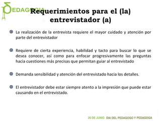 Requerimientos para el (la)
entrevistador (a)
La realización de la entrevista requiere el mayor cuidado y atención por
parte del entrevistador
Requiere de cierta experiencia, habilidad y tacto para buscar lo que se
desea conocer, así como para enfocar progresivamente las preguntas
hacia cuestiones más precisas que permitan guiar al entrevistado
Demanda sensibilidad y atención del entrevistado hacia los detalles.
El entrevistador debe estar siempre atento a la impresión que puede estar
causando en el entrevistado.
 