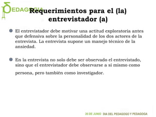 Requerimientos para el (la)
entrevistador (a)
El entrevistador debe motivar una actitud exploratoria antes
que defensiva sobre la personalidad de los dos actores de la
entrevista. La entrevista supone un manejo técnico de la
ansiedad.
En la entrevista no solo debe ser observado el entrevistado,
sino que el entrevistador debe observarse a sí mismo como
persona, pero también como investigador.
 
