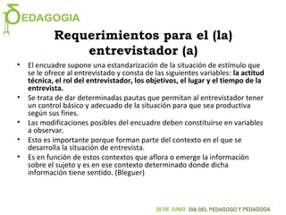 Requerimientos para el (la)
entrevistador (a)
• El encuadre supone una estandarización de la situación de estímulo que
se le ofrece al entrevistado y consta de las siguientes variables: la actitud
técnica, el rol del entrevistador, los objetivos, el lugar y el tiempo de la
entrevista.
• Se trata de dar determinadas pautas que permitan al entrevistador tener
un control básico y adecuado de la situación para que sea productiva
según sus fines.
• Las modificaciones posibles del encuadre deben constituirse en variables
a observar.
• Esto es importante porque forman parte del contexto en el que se
desarrolla la situación de entrevista.
• Es en función de estos contextos que aflora o emerge la información
sobre el sujeto y es en ese contexto determinado donde dicha
información tiene sentido. (Bleguer)
 