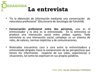 La entrevista
• “Es la obtención de información mediante una conversación de
naturaleza profesional” (Diccionario de Sociología de Fairchild).
• Conversación profesional entre dos personas, uno es el
entrevistador y la otra es la entrevistada. En la entrevista se
produce una interacción social entre ambos sujetos. Toda
entrevista es una interacción social, compleja: es un sistema de
roles, de valores, normas implícitas y de comunicaciones.
• Reiterados encuentros cara a cara entre la entrevistadora y
entrevistado dirigidos hacia la comprensión de las perspectivas que
tienen los informantes respecto de sus vidas, experiencias o
situaciones, tal como las expresan en sus propias palabras.
 