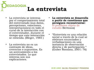 La entrevista
• La entrevista se interesa
por el comportamiento total
del entrevistado (sus datos,
percepciones, emociones,
interpretaciones) en todo el
curso de la interacción con
el entrevistador, durante el
tiempo que esta interacción
se extienda. (Bleger, 1985 )
• La entrevista no es un
contraste de ideas,
creencias o supuestos. Es
un acercamiento a los
entrevistados. Lo que
interesa son sus
explicaciones.
• La entrevista se desarrolla
a partir de cuestiones que
persiguen reconstruirse:
el problema objeto de
estudio Berteaux)
• “Entrevista es una relación
social a través de la cual se
obtienen enunciados y
verbalizaciones en una
instancia de observación
directa y de participación “
(Guber Rossana, 2001: 76)
 
