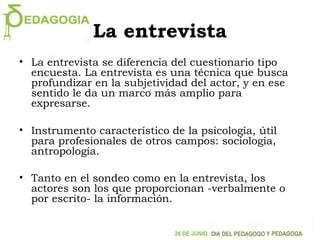 La entrevista
• La entrevista se diferencia del cuestionario tipo
encuesta. La entrevista es una técnica que busca
profundizar en la subjetividad del actor, y en ese
sentido le da un marco más amplio para
expresarse.
• Instrumento característico de la psicología, útil
para profesionales de otros campos: sociología,
antropología.
• Tanto en el sondeo como en la entrevista, los
actores son los que proporcionan -verbalmente o
por escrito- la información.
 