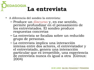 La entrevista
• A diferencia del sondeo la entrevista:
– Produce un discurso y, en ese sentido,
permite profundizar en el pensamiento de
los entrevistados. El sondeo produce
respuestas concretas
– La entrevista se focaliza sobre un reducido
grupo de personas.
– La entrevista implica una interacción
intensa entre dos actores, el entrevistador y
el entrevistado, genera una interacción
particular que es irrepetible, una experiencia
de entrevista nunca es igual a otra (Giroux:
2004)
 