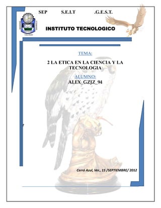 SEP

S.E.I.T

.G.E.S.T.

INSTITUTO TECNOLOGICO

TEMA:

2 LA ETICA EN LA CIENCIA Y LA
TECNOLOGIA
ALUMNO:

ALEX_GZJZ_94

7

Cerró Azul, Ver., 15 /SEPTIEMBRE/ 2012

 