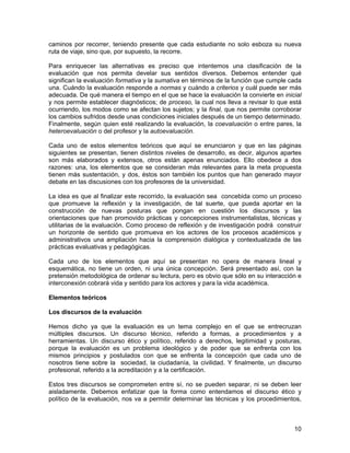 caminos por recorrer, teniendo presente que cada estudiante no solo esboza su nueva
ruta de viaje, sino que, por supuesto, la recorre.

Para enriquecer las alternativas es preciso que intentemos una clasificación de la
evaluación que nos permita develar sus sentidos diversos. Debemos entender qué
significan la evaluación formativa y la sumativa en términos de la función que cumple cada
una. Cuándo la evaluación responde a normas y cuándo a criterios y cuál puede ser más
adecuada. De qué manera el tiempo en el que se hace la evaluación la convierte en inicial
y nos permite establecer diagnósticos; de proceso, la cual nos lleva a revisar lo que está
ocurriendo, los modos como se afectan los sujetos; y la final, que nos permite corroborar
los cambios sufridos desde unas condiciones iniciales después de un tiempo determinado.
Finalmente, según quien esté realizando la evaluación, la coevaluación o entre pares, la
heteroevaluación o del profesor y la autoevaluación.

Cada uno de estos elementos teóricos que aquí se enunciaron y que en las páginas
siguientes se presentan, tienen distintos niveles de desarrollo, es decir, algunos apartes
son más elaborados y extensos, otros están apenas enunciados. Ello obedece a dos
razones: una, los elementos que se consideran más relevantes para la meta propuesta
tienen más sustentación, y dos, éstos son también los puntos que han generado mayor
debate en las discusiones con los profesores de la universidad.

La idea es que al finalizar este recorrido, la evaluación sea concebida como un proceso
que promueve la reflexión y la investigación, de tal suerte, que pueda aportar en la
construcción de nuevas posturas que pongan en cuestión los discursos y las
orientaciones que han promovido prácticas y concepciones instrumentalistas, técnicas y
utilitarias de la evaluación. Como proceso de reflexión y de investigación podrá construir
un horizonte de sentido que promueva en los actores de los procesos académicos y
administrativos una ampliación hacia la comprensión dialógica y contextualizada de las
prácticas evaluativas y pedagógicas.

Cada uno de los elementos que aquí se presentan no opera de manera lineal y
esquemática, no tiene un orden, ni una única concepción. Será presentado así, con la
pretensión metodológica de ordenar su lectura, pero es obvio que sólo en su interacción e
interconexión cobrará vida y sentido para los actores y para la vida académica.

Elementos teóricos

Los discursos de la evaluación

Hemos dicho ya que la evaluación es un tema complejo en el que se entrecruzan
múltiples discursos. Un discurso técnico, referido a formas, a procedimientos y a
herramientas. Un discurso ético y político, referido a derechos, legitimidad y posturas,
porque la evaluación es un problema ideológico y de poder que se enfrenta con los
mismos principios y postulados con que se enfrenta la concepción que cada uno de
nosotros tiene sobre la sociedad, la ciudadanía, la civilidad. Y finalmente, un discurso
profesional, referido a la acreditación y a la certificación.

Estos tres discursos se comprometen entre sí, no se pueden separar, ni se deben leer
aisladamente. Debemos enfatizar que la forma como entendamos el discurso ético y
político de la evaluación, nos va a permitir determinar las técnicas y los procedimientos,



                                                                                       10
 