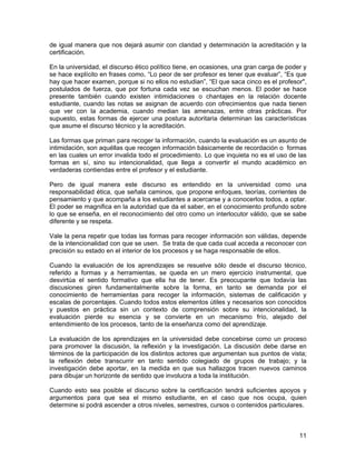 de igual manera que nos dejará asumir con claridad y determinación la acreditación y la
certificación.

En la universidad, el discurso ético político tiene, en ocasiones, una gran carga de poder y
se hace explícito en frases como, “Lo peor de ser profesor es tener que evaluar”, “Es que
hay que hacer examen, porque si no ellos no estudian”, “El que saca cinco es el profesor",
postulados de fuerza, que por fortuna cada vez se escuchan menos. El poder se hace
presente también cuando existen intimidaciones o chantajes en la relación docente
estudiante, cuando las notas se asignan de acuerdo con ofrecimientos que nada tienen
que ver con la academia, cuando median las amenazas, entre otras prácticas. Por
supuesto, estas formas de ejercer una postura autoritaria determinan las características
que asume el discurso técnico y la acreditación.

Las formas que priman para recoger la información, cuando la evaluación es un asunto de
intimidación, son aquéllas que recogen información básicamente de recordación o formas
en las cuales un error invalida todo el procedimiento. Lo que inquieta no es el uso de las
formas en sí, sino su intencionalidad, que llega a convertir el mundo académico en
verdaderas contiendas entre el profesor y el estudiante.

Pero de igual manera este discurso es entendido en la universidad como una
responsabilidad ética, que señala caminos, que propone enfoques, teorías, corrientes de
pensamiento y que acompaña a los estudiantes a acercarse y a conocerlos todos, a optar.
El poder se magnifica en la autoridad que da el saber, en el conocimiento profundo sobre
lo que se enseña, en el reconocimiento del otro como un interlocutor válido, que se sabe
diferente y se respeta.

Vale la pena repetir que todas las formas para recoger información son válidas, depende
de la intencionalidad con que se usen. Se trata de que cada cual acceda a reconocer con
precisión su estado en el interior de los procesos y se haga responsable de ellos.

Cuando la evaluación de los aprendizajes se resuelve sólo desde el discurso técnico,
referido a formas y a herramientas, se queda en un mero ejercicio instrumental, que
desvirtúa el sentido formativo que ella ha de tener. Es preocupante que todavía las
discusiones giren fundamentalmente sobre la forma, en tanto se demanda por el
conocimiento de herramientas para recoger la información, sistemas de calificación y
escalas de porcentajes. Cuando todos estos elementos útiles y necesarios son conocidos
y puestos en práctica sin un contexto de comprensión sobre su intencionalidad, la
evaluación pierde su esencia y se convierte en un mecanismo frío, alejado del
entendimiento de los procesos, tanto de la enseñanza como del aprendizaje.

La evaluación de los aprendizajes en la universidad debe concebirse como un proceso
para promover la discusión, la reflexión y la investigación. La discusión debe darse en
términos de la participación de los distintos actores que argumentan sus puntos de vista;
la reflexión debe transcurrir en tanto sentido colegiado de grupos de trabajo; y la
investigación debe aportar, en la medida en que sus hallazgos tracen nuevos caminos
para dibujar un horizonte de sentido que involucra a toda la institución.

Cuando esto sea posible el discurso sobre la certificación tendrá suficientes apoyos y
argumentos para que sea el mismo estudiante, en el caso que nos ocupa, quien
determine si podrá ascender a otros niveles, semestres, cursos o contenidos particulares.



                                                                                         11
 