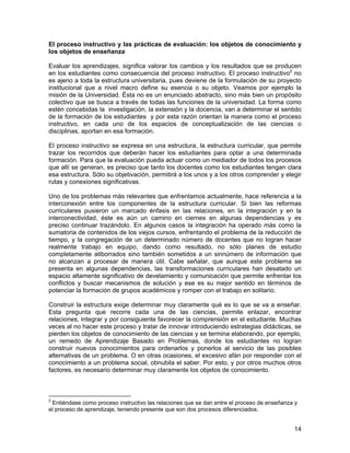 El proceso instructivo y las prácticas de evaluación: los objetos de conocimiento y
los objetos de enseñanza

Evaluar los aprendizajes, significa valorar los cambios y los resultados que se producen
en los estudiantes como consecuencia del proceso instructivo. El proceso instructivo2 no
es ajeno a toda la estructura universitaria, pues deviene de la formulación de su proyecto
institucional que a nivel macro define su esencia o su objeto. Veamos por ejemplo la
misión de la Universidad. Ésta no es un enunciado abstracto, sino más bien un propósito
colectivo que se busca a través de todas las funciones de la universidad. La forma como
estén concebidas la investigación, la extensión y la docencia, van a determinar el sentido
de la formación de los estudiantes y por esta razón orientan la manera como el proceso
instructivo, en cada uno de los espacios de conceptualización de las ciencias o
disciplinas, aportan en esa formación.

El proceso instructivo se expresa en una estructura, la estructura curricular, que permite
trazar los recorridos que deberán hacer los estudiantes para optar a una determinada
formación. Para que la evaluación pueda actuar como un mediador de todos los procesos
que allí se generan, es preciso que tanto los docentes como los estudiantes tengan clara
esa estructura. Sólo su objetivación, permitirá a los unos y a los otros comprender y elegir
rutas y conexiones significativas.

Uno de los problemas más relevantes que enfrentamos actualmente, hace referencia a la
interconexión entre los componentes de la estructura curricular. Si bien las reformas
curriculares pusieron un marcado énfasis en las relaciones, en la integración y en la
interconectividad, éste es aún un camino en ciernes en algunas dependencias y es
preciso continuar trazándolo. En algunos casos la integración ha operado más como la
sumatoria de contenidos de los viejos cursos, enfrentando el problema de la reducción de
tiempo, y la congregación de un determinado número de docentes que no logran hacer
realmente trabajo en equipo, dando como resultado, no sólo planes de estudio
completamente atiborrados sino también sometidos a un sinnúmero de información que
no alcanzan a procesar de manera útil. Cabe señalar, que aunque este problema se
presenta en algunas dependencias, las transformaciones curriculares han desatado un
espacio altamente significativo de develamiento y comunicación que permite enfrentar los
conflictos y buscar mecanismos de solución y ese es su mejor sentido en términos de
potenciar la formación de grupos académicos y romper con el trabajo en solitario.

Construir la estructura exige determinar muy claramente qué es lo que se va a enseñar.
Esta pregunta que recorre cada una de las ciencias, permite enlazar, encontrar
relaciones, integrar y por consiguiente favorecer la comprensión en el estudiante. Muchas
veces al no hacer este proceso y tratar de innovar introduciendo estrategias didácticas, se
pierden los objetos de conocimiento de las ciencias y se termina elaborando, por ejemplo,
un remedo de Aprendizaje Basado en Problemas, donde los estudiantes no logran
construir nuevos conocimientos para ordenarlos y ponerlos al servicio de las posibles
alternativas de un problema. O en otras ocasiones, el excesivo afán por responder con el
conocimiento a un problema social, obnubila el saber. Por esto, y por otros muchos otros
factores, es necesario determinar muy claramente los objetos de conocimiento.



2
 Entiéndase como proceso instructivo las relaciones que se dan entre el proceso de enseñanza y
el proceso de aprendizaje, teniendo presente que son dos procesos diferenciados.


                                                                                            14
 