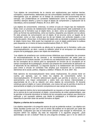 “Los objetos de conocimiento de la ciencia son explicaciones que implican teorías,
conceptos y experimentos, elaborados por las comunidades científicas como respuesta a
interrogantes que se plantean en el trabajo de construcción del conocimiento de las
ciencias, son problemáticas en constante reelaboración como lo requiere un discurso
científico siempre abierto y como lo exige el deseo de comprensión y explicación de la
naturaleza y de la sociedad” (Palacio, M. et al. 2001: 39).

Los objetos de conocimiento, entonces, no entran al aula sin ningún tipo de mediación.
Éstos viven un proceso de reelaboración teórica que básicamente está sustentado en la
pregunta por lo formativo que el objeto tiene, es decir, cómo se experimentan valores,
cómo se forman los sentimientos, cómo se inserta y despierta una relación con la cultura.
En este proceso de comunicación con el objeto, él se enuncia como un legado de la
humanidad, como un bien cultural que ha de ser tratado con profundo respeto y con
profunda pasión. Ahora bien, lo formativo del objeto sólo es develado a aquellos a quienes
el objeto mismo toca. Sólo quien fue inspirado en y por el objeto podrá tener la sutileza
para despertar en sí mismo la fuerza transformadora (Roth, H. 1970).

Cuando el objeto de conocimiento se afecta por la pregunta por lo formativo, sufre una
reconceptualización, es decir, cuando la reflexión sobre él se enriquece con elementos
propios de la pedagogía, pasa a ser objeto de enseñanza.

“Los objetos de enseñanza son construcciones didácticas que comprenden los procesos
de reconceptualización de las ciencias y de recontextualización del saber para su
circulación en el contexto escolar. La primera es una elaboración teórica, de reelaboración
de los conceptos de la ciencia para su apropiación en función de su circulación en el
campo conceptual de la pedagogía, proceso que prepara las condiciones de aplicación en
el desarrollo de las didácticas. La segunda apunta a la reelaboración del conocimiento
para entrar a circular en contextos más amplios que incorporen en su construcción
elementos de lo social, político, religioso y estético” (Palacio, M. et al. 2001: 42).

Este ejercicio de reconceptualización tiene varias implicaciones. Es preciso tener en
cuenta, por ejemplo, que no todos los objetos de conocimiento sufren la
reconceptualización. El docente seleccionará aquello que permita al alumno un mejor
acercamiento, una mayor comprensión y sobre todo una lectura interconectada y
argumentada de él y de su relación con otros objetos de conocimiento. El docente
construye para el objeto un nuevo entramado, una nueva red que le permita al alumno el
acercamiento al objeto y la inmersión comprensiva en ese campo de la ciencia.

Para el ejercicio teórico de la reconceptualización se requiere un buen dominio del campo
de la ciencia de la cual provienen el objeto, conocimientos de orden epistemológico, que
le permitan al docente reconstruir la historia de los conceptos que ordenan esa ciencia en
particular y por supuesto saberes que desde la pedagogía y la didáctica general y
específica le permitan dotar de sentido formativo al objeto.

Objetos y criterios de la evaluación

Los objetos responden a la pregunta acerca de qué se pretende evaluar. Los objetos son
todos aquellos puntos que van a ser el centro del análisis en la ejecución por parte del
estudiante. Cualquiera que sea el instrumento utilizado para recoger la información, se
requiere definir los objetos. Se trata de responder a la siguiente pregunta: ¿Qué
aprendizajes se van a evaluar? Ésta es una pregunta compleja, que si no se valora en


                                                                                        15
 