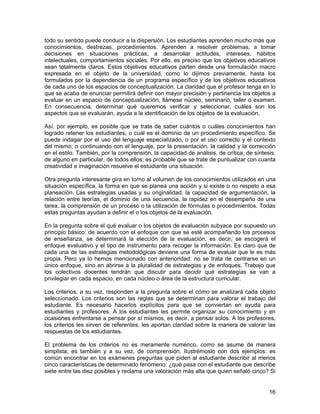 todo su sentido puede conducir a la dispersión. Los estudiantes aprenden mucho más que
conocimientos, destrezas, procedimientos. Aprenden a resolver problemas, a tomar
decisiones en situaciones prácticas, a desarrollar actitudes, intereses, hábitos
intelectuales, comportamientos sociales. Por ello, es preciso que los objetivos educativos
sean totalmente claros. Estos objetivos educativos parten desde una formulación macro
expresada en el objeto de la universidad, como lo dijimos previamente, hasta los
formulados por la dependencia de un programa específico y de los objetivos educativos
de cada uno de los espacios de conceptualización. La claridad que el profesor tenga en lo
que se acaba de enunciar permitirá definir con mayor precisión y pertinencia los objetos a
evaluar en un espacio de conceptualización, llámese núcleo, seminario, taller o examen.
En consecuencia, determinar qué queremos verificar y seleccionar, cuáles son los
aspectos que se evaluarán, ayuda a la identificación de los objetos de la evaluación.

Así, por ejemplo, es posible que se trate de saber cuántos o cuáles conocimientos han
logrado retener los estudiantes; o cuál es el dominio de un procedimiento específico. Se
puede indagar por el uso del lenguaje especializado, o por el uso correcto y el contexto
del mismo; o continuando con el lenguaje, por la presentación, la calidad y la corrección
en el estilo. También, por la comprensión, la capacidad de análisis, de crítica, de síntesis,
de alguno en particular, de todos ellos; es probable que se trate de puntualizar con cuanta
creatividad e imaginación resuelve el estudiante una situación.

Otra pregunta interesante gira en torno al volumen de los conocimientos utilizados en una
situación específica, la forma en que se planea una acción y si existe o no respeto a esa
planeación. Las estrategias usadas y su originalidad, la capacidad de argumentación, la
relación entre teorías, el dominio de una secuencia, la rapidez en el desempeño de una
tarea, la comprensión de un proceso o la utilización de fórmulas o procedimientos. Todas
estas preguntas ayudan a definir el o los objetos de la evaluación.

En la pregunta sobre el qué evaluar o los objetos de evaluación subyace por supuesto un
principio básico: de acuerdo con el enfoque con que se esté acompañando los procesos
de enseñanza, se determinará la elección de la evaluación, es decir, se escogerá el
enfoque evaluativo y el tipo de instrumento para recoger la información. Es claro que de
cada una de las estrategias metodológicas deviene una forma de evaluar que le es más
propia. Pero ya lo hemos mencionado con anterioridad: no se trata de centrarse en un
único enfoque, sino en abrirse a la pluralidad de estrategias y de enfoques. Trabajo que
los colectivos docentes tendrán que discutir para decidir qué estrategias se van a
privilegiar en cada espacio, en cada núcleo o área de la estructura curricular.

Los criterios, a su vez, responden a la pregunta sobre el cómo se analizará cada objeto
seleccionado. Los criterios son las reglas que se determinan para valorar el trabajo del
estudiante. Es necesario hacerlos explícitos para que se conviertan en ayuda para
estudiantes y profesores. A los estudiantes les permite organizar su conocimiento y en
ocasiones enfrentarse a pensar por sí mismos, es decir, a pensar solos. A los profesores,
los criterios les sirven de referentes, les aportan claridad sobre la manera de valorar las
respuestas de los estudiantes.

El problema de los criterios no es meramente numérico, como se asume de manera
simplista; es también y a su vez, de comprensión. Ilustrémoslo con dos ejemplos: es
común encontrar en los exámenes preguntas que piden al estudiante describir al menos
cinco características de determinado fenómeno: ¿qué pasa con el estudiante que describe
siete entre las diez posibles y reclama una valoración más alta que quien señaló cinco? Si


                                                                                          16
 