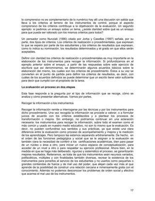 lo comprensivo no es complementario de lo numérico hay allí una discusión sin salida que
lleva a los criterios al terreno de los instrumentos de control, porque el aspecto
comprensivo de los criterios contribuye a la objetivación de la evaluación. Un segundo
ejemplo: si pedimos un ensayo sobre un tema, ¿existe claridad sobre qué es un ensayo
para que pueda ser valorado con los mismos criterios para todos?

Un pensador como Nunziati (1990) citado por Jorba y Casellas (1997) señala, por su
parte, dos tipos de criterios. Los criterios de realización o procedimentales, que expresan
lo que se espera por parte de los estudiantes y los criterios de resultados que expresan,
como lo indica su nominación, los resultados determinados y el grado en que ellos serán
aceptables.

Definir con claridad los criterios de realización o procedimentales es muy importante en la
elaboración de los instrumentos para recoger la información. Si profundizamos en el
ejemplo anterior sobre el ensayo, a partir de las respuestas sobre este ejercicio de
escritura que así denominamos, se determinarán algunos acuerdos básicos sobre la
elaboración del mismo, los cuales son los criterios de procedimiento. Éstos a su vez se
convierten en el punto de partida para definir los criterios de resultados, es decir, con
cuáles de los acuerdos definidos se puede determinar que un escrito tiene valor suficiente
para decir que cumplió con el propósito de la tarea.

La evaluación un proceso en dos etapas

Esta fase responde a la pregunta por el tipo de información que se recoge, cómo se
analiza y cómo presentar alternativas. Vamos por partes.

Recoger la información o los instrumentos

Recoger la información remite a interrogarse por las técnicas y por los instrumentos para
dicho procedimiento. Una vez recogida la información se procede a valorar, o a formular
juicios de acuerdo con los criterios establecidos y a plantear los procesos de
transformación o mejora. Sin embargo, no podríamos continuar sin una aclaración
necesaria: los instrumentos para recoger la información, sobre todo el examen como el
más común y usado en nuestro medio educativo, no son lo mismo que la evaluación. Es
decir, no pueden confundirse sus sentidos y sus prácticas, ya que existe una clara
diferencia entre la evaluación como proceso de acompañamiento y mejora y la medición
de los aprendizajes. Pero tampoco las estamos separando arbitrariamente. De hecho, en
el orden de las funciones pedagógica y social que se le asignan a la evaluación es
también clara la necesidad de conferir a los certificaciones académicas, bien para pasar
de un núcleo o área a otro, para iniciar un nuevo espacio de conceptualización, para
acceder de un nivel a otro o para respaldar su ejercicio profesional. Ahora bien, en la
medida en que se haga más deliberado, riguroso y sistemático el proceso, se garantizarán
mejores resultados. Reiteramos, se trata de que los instrumentos sean recursos variados,
polifacéticos, múltiples y con finalidades también diversas, recrear la existencia de los
instrumentos para ponerlos al servicio de los estudiantes y no usarlos como pequeñas o
grandes contiendas de fuerza y de mal uso del poder, que alejan cada vez más al que
aprende de la posibilidad de construir una relación cercana e inmensamente grata con el
conocimiento. Además no podemos desconocer los problemas de orden social y afectivo
que acarrea el mal uso de los instrumentos.




                                                                                        17
 