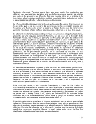 facultades diferentes. Tampoco quiere decir que sean iguales los estudiantes que
obtienen esas valoraciones o puntajes, sino que la forma como se asumen los criterios
por parte de los profesores es diferente. Esto nos muestra cómo en el análisis de la
información afloran procesos axiológicos, sociales, connotaciones de autoridad, de poder,
y las concepciones sobre las reglamentaciones institucionales.

La información obtenida requiere ser ordenada y elaborada. Es preciso determinar qué es
lo relevante, qué se va a ponderar y de qué manera. En la ponderación aparece con
frecuencia una división entre el ser, el saber y el hacer, división que de manera muy
particular ha entrado a hacer parte de las propuestas evaluativas en el área de la salud.

Es altamente meritoria la preocupación por incluir una visión más integral del estudiante,
propender por una propuesta claramente formativa, que se acoge en la definición de la
formación integral. No obstante, se convierte con frecuencia en factor de contradicción
cuando se intenta establecer una ponderación sobre el ser, el saber y el hacer. Ésta se
genera al interior de un sistema educativo que arrastra, en ocasiones, un gran lastre: el de
estudiar para ganar. Así, cuando se asigna una calificación al ser del estudiante, avalando
procesos de seguimiento que hacen referencia a un proceder íntegro, v. gr. para el área
de la salud mencionada anteriormente, el trato cálido, la capacidad de establecer
relaciones de empatía y respeto con los pacientes, la responsabilidad manifiesta en la
puntualidad, en la presentación personal, en la capacidad de escucha, en sus
sentimientos y en sus valores, se teme que esta calificación arrastre la ponderación en el
saber o en el hacer, las cuales pueden ser más bajas. O el caso contrario: saber hacer,
poder sustentarlo, pero no actuar como un ser respetuoso. Esto resulta paradójico porque
parece negar en la operatividad de los resultados, el seguimiento, lo cual lleva al otro
extremo de quedar atrapados en la coartada de las subdivisiones en aras a ser justos y
sobre todo objetivos.

La formación del estudiante no puede quedar escindida en informaciones parcializadas.
En el caso particular que nos sirve de ejemplo, él es cuando sabe argumentar cada una
de sus actuaciones y ellas están inscritas en un contexto que reconoce la dignidad
humana y el respeto por los otros, como elementos constitutivos de su ser. Por ello,
resulta difícil separar la valoración de estos tres principios, ser, saber y hacer. Sería mejor
pensar que si bien la propuesta formativa ofrece acciones claras y deliberadas para
favorecer los tres principios, al momento de la valoración y de la asignación de
calificaciones, operan como un todo indivisible.

Este punto nos remite a una formación intencionada a través de los objetos de
conocimiento y de enseñanza, mostrándolos como legados de la humanidad, portadores
por sí mismos de valores que se hacen visibles en la comunicación y que se expresan con
pasión, con afecto y con respeto, cualquiera que sea la ciencia o las áreas en las cuales
se trabaje. Así lo señala Orozco (1997), citado por Salinas (2000: 8): “A través de las
disciplinas se forma en la persona una mirada sobre el mundo, un arquetipo mental de
comportamiento, una manera de apreciar la profesión, el oficio”.

Esta visión del problema entraña en la inmensa subjetividad que, se aduce, acompaña la
valoración. Sin embargo, intentar suprimir la subjetividad no es sólo un vano intento, sino
el origen de tensiones que se resuelven en la adopción exclusiva de las llamadas pruebas
objetivas. Enfrentar la valoración de la información requiere que los grupos de trabajo
académico construyan acuerdos básicos, lo cual implica entre otros clarificar los
significados pedagógicos de los criterios que se establecen.


                                                                                            21
 