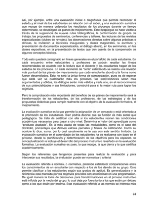 Así, por ejemplo, entre una evaluación inicial o diagnóstica que permite reconocer el
estado y el nivel de los estudiantes en relación con el saber, y una evaluación sumativa
que recoge de manera ordenada los resultados de los procesos durante un tiempo
determinado, se despliegan los planes de mejoramiento. Este despliegue se hace visible a
través de la sugerencia de nuevas rutas bibliográficas, la conformación de grupos de
trabajo, las propuestas de seminarios, conferencias y talleres, las lecturas de las revistas
especializadas (clubes de revistas), las observaciones directas sobre algunas prácticas o
clínicas, la invitación a lecciones inaugurales y clases magistrales, la escritura y
presentación de documentos especializados, el diálogo abierto, en los seminarios, en las
clases expositivas, en la presentación de textos que den cuenta de la comprensión de
algunos conceptos básicos.

Todo esto quedará consignado en líneas generales en el portafolio de cada estudiante. En
cada encuentro entre estudaintes y profesores se podrán resaltar las líneas
recomendadas de acuerdo con la lectura que el docente y los estudiantes hagan de los
estados de los procesos. En cada momento de “corte” establecido se realiza una revisión
más puntual de los planes de mejoramiento que cada estudiante abordó y la forma como
fueron desarrollados. Ésta no será la única forma de comprobación, pues es de esperar
que cada vez se cualificarán más los procesos, las intervenciones serán más
argumentadas y sólidas, los diálogos serán más válidos y cada uno, en el reconocimiento
de sus potencialidades y sus limitaciones, construirá para sí la mejor ruta para lograr los
objetivos.

Pero la comprobación más importante del beneficio de los planes de mejoramiento será la
transformación de los estudiantes, de los profesores, de las estrategias y de las
propuestas didácticas para cumplir realmente con el objetivo de la evaluación formativa, el
mejoramiento.

La evaluación sumativa es la que permite la asignación de un concepto y está orientada a
la promoción de los estudiantes. Bien podría decirse que su función es más social que
pedagógica. Se trata de certificar con ella si los estudiantes reúnen las condiciones
académicas necesarias para pasar a otro nivel. Determina el valor del aprendizaje como
“producto acabado”. Es la más usada de todas las modalidades, como es el caso del
30/30/40, porcentajes que definen valores parciales y finales de calificación. Como su
nombre lo dice, suma, por lo cual usualmente se le usa con este sentido limitado. La
evaluación sumativa en el aprendizaje de los estudiantes ha de realizarse con base en el
proceso, desde la planificación y determinación de los objetivos para los espacios de
conceptualización e incluye el desarrollo del proceso instructivo reseñado en la evaluación
formativa. La evaluación sumativa es pues, la que recoge, la que cierra y la que certifica
académicamente.

Según los referentes que tengamos presentes para realizar la evaluación y para
interpretar sus resultados, la evaluación puede ser normativa o criterial

La evaluación referida a normas, o normativa, pretende establecer comparaciones entre
los conocimientos de un estudiante con respecto a los de los demás de su grupo. Esto
permite clasificar a los estudiantes según sus grados de aptitud. Es generalizadora y la
referencia está marcada por los objetivos previstos con anterioridad en una programación.
De igual manera la toma de decisiones para transformaciones en el proceso instructivo
está influida por la media del grupo, lo cual deja por fuera tanto a los que están por debajo
como a los que están por encima. Esta evaluación referida a las normas se interesa más


                                                                                          24
 
