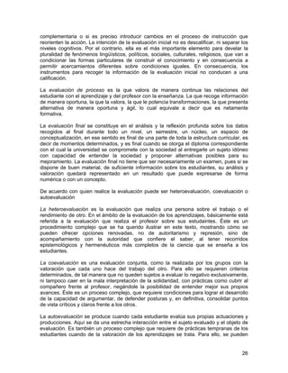 complementaria o si es preciso introducir cambios en el proceso de instrucción que
reorienten la acción. La intención de la evaluación inicial no es descalificar, ni separar los
niveles cognitivos. Por el contrario, ella es el más importante elemento para develar la
pluralidad de fenómenos lingüísticos, políticos, sociales, culturales, religiosos, que van a
condicionar las formas particulares de construir el conocimiento y en consecuencia a
permitir acercamientos diferentes sobre condiciones iguales. En consecuencia, los
instrumentos para recoger la información de la evaluación inicial no conducen a una
calificación.

La evaluación de proceso es la que valora de manera continua las relaciones del
estudiante con el aprendizaje y del profesor con la enseñanza. La que recoge información
de manera oportuna, la que la valora, la que le potencia transformaciones, la que presenta
alternativa de manera oportuna y ágil, lo cual equivale a decir que es netamente
formativa.

La evaluación final se constituye en el análisis y la reflexión profunda sobre los datos
recogidos al final durante todo un nivel, un semestre, un núcleo, un espacio de
conceptualización, en ese sentido es final de una parte de toda la estructura curricular, es
decir de momentos determinados, y es final cuando se otorga el diploma correspondiente
con el cual la universidad se compromete con la sociedad al entregarle un sujeto idóneo
con capacidad de entender la sociedad y proponer alternativas posibles para su
mejoramiento. La evaluación final no tiene que ser necesariamente un examen, pues si se
dispone de buen material, de suficiente información sobre los estudiantes, su análisis y
valoración quedará representado en un resultado que puede expresarse de forma
numérica o con un concepto.

De acuerdo con quien realice la evaluación puede ser heteroevaluación, coevaluación o
autoevaluación

La heteroevaluación es la evaluación que realiza una persona sobre el trabajo o el
rendimiento de otro. En el ámbito de la evaluación de los aprendizajes, básicamente está
referida a la evaluación que realiza el profesor sobre sus estudaintes. Éste es un
procedimiento complejo que se ha querido ilustrar en este texto, mostrando cómo se
pueden ofrecer opciones renovadas, no de autoritarismo y represión, sino de
acompañamiento con la autoridad que confiere el saber, al tener recorridos
epistemológicos y hermenéuticos más completos de la ciencia que se enseña a los
estudiantes.

La coevaluación es una evaluación conjunta, como la realizada por los grupos con la
valoración que cada uno hace del trabajo del otro. Para ello se requieren criterios
determinados, de tal manera que no queden sujetos a evaluar lo negativo exclusivamente,
ni tampoco caer en la mala interpretación de la solidaridad, con prácticas como cubrir al
compañero frente al profesor, negándole la posibilidad de entender mejor sus propios
avances. Éste es un proceso complejo, que requiere condiciones para lograr el desarrollo
de la capacidad de argumentar, de defender posturas y, en definitiva, consolidar puntos
de vista críticos y claros frente a los otros.

La autoevaluación se produce cuando cada estudiante evalúa sus propias actuaciones y
producciones. Aquí se da una estrecha interacción entre el sujeto evaluado y el objeto de
evaluación. Es también un proceso complejo que requiere de prácticas tempranas de los
estudiantes cuando de la valoración de los aprendizajes se trata. Para ello, se pueden


                                                                                           26
 