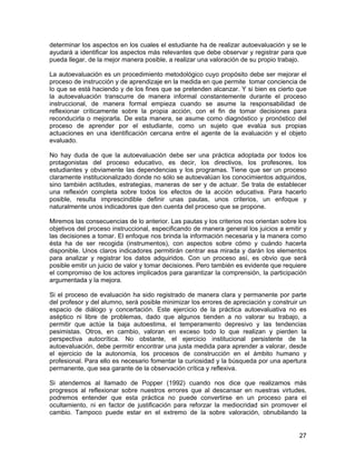 determinar los aspectos en los cuales el estudiante ha de realizar autoevaluación y se le
ayudará a identificar los aspectos más relevantes que debe observar y registrar para que
pueda llegar, de la mejor manera posible, a realizar una valoración de su propio trabajo.

La autoevaluación es un procedimiento metodológico cuyo propósito debe ser mejorar el
proceso de instrucción y de aprendizaje en la medida en que permite tomar conciencia de
lo que se está haciendo y de los fines que se pretenden alcanzar. Y si bien es cierto que
la autoevaluación transcurre de manera informal constantemente durante el proceso
instruccional, de manera formal empieza cuando se asume la responsabilidad de
reflexionar críticamente sobre la propia acción, con el fin de tomar decisiones para
reconducirla o mejorarla. De esta manera, se asume como diagnóstico y pronóstico del
proceso de aprender por el estudiante, como un sujeto que evalúa sus propias
actuaciones en una identificación cercana entre el agente de la evaluación y el objeto
evaluado.

No hay duda de que la autoevaluación debe ser una práctica adoptada por todos los
protagonistas del proceso educativo, es decir, los directivos, los profesores, los
estudiantes y obviamente las dependencias y los programas. Tiene que ser un proceso
claramente institucionalizado donde no sólo se autoevalúan los conocimientos adquiridos,
sino también actitudes, estrategias, maneras de ser y de actuar. Se trata de establecer
una reflexión completa sobre todos los efectos de la acción educativa. Para hacerlo
posible, resulta imprescindible definir unas pautas, unos criterios, un enfoque y
naturalmente unos indicadores que den cuenta del proceso que se propone.

Miremos las consecuencias de lo anterior. Las pautas y los criterios nos orientan sobre los
objetivos del proceso instruccional, especificando de manera general los juicios a emitir y
las decisiones a tomar. El enfoque nos brinda la información necesaria y la manera como
ésta ha de ser recogida (instrumentos), con aspectos sobre cómo y cuándo hacerla
disponible. Unos claros indicadores permitirán centrar esa mirada y darán los elementos
para analizar y registrar los datos adquiridos. Con un proceso así, es obvio que será
posible emitir un juicio de valor y tomar decisiones. Pero también es evidente que requiere
el compromiso de los actores implicados para garantizar la comprensión, la participación
argumentada y la mejora.

Si el proceso de evaluación ha sido registrado de manera clara y permanente por parte
del profesor y del alumno, será posible minimizar los errores de apreciación y construir un
espacio de diálogo y concertación. Este ejercicio de la práctica autoevaluativa no es
aséptico ni libre de problemas, dado que algunos tienden a no valorar su trabajo, a
permitir que actúe la baja autoestima, el temperamento depresivo y las tendencias
pesimistas. Otros, en cambio, valoran en exceso todo lo que realizan y pierden la
perspectiva autocrítica. No obstante, el ejercicio institucional persistente de la
autoevaluación, debe permitir encontrar una justa medida para aprender a valorar, desde
el ejercicio de la autonomía, los procesos de construcción en el ámbito humano y
profesional. Para ello es necesario fomentar la curiosidad y la búsqueda por una apertura
permanente, que sea garante de la observación crítica y reflexiva.

Si atendemos al llamado de Popper (1992) cuando nos dice que realizamos más
progresos al reflexionar sobre nuestros errores que al descansar en nuestras virtudes,
podremos entender que esta práctica no puede convertirse en un proceso para el
ocultamiento, ni en factor de justificación para reforzar la mediocridad sin promover el
cambio. Tampoco puede estar en el extremo de la sobre valoración, obnubilando la


                                                                                        27
 