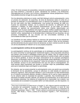 crítica. El iniciar procesos de autoanálisis, revisando el potencial de reflexión, buscando lo
que hace dinámica y renovada la acción, atendiendo los cambios y las limitaciones,
interrogándose por el fondo y por la forma y planteándose nuevas perspectivas a futuro,
hará posible encontrar el lugar de la justa valoración.

Con los elementos anteriores en mente, será fácil distinguir entre la autoevaluación, como
un proceso de valoración, de autocrítica, de toma de decisiones sobre el rumbo de un
proceso en particular y la autocalificación como un ejercicio de medición y de asignación
de una nota sobre una fase, probablemente, muy puntual del proceso de cada uno.
Cuando los estudiantes realizan, con la asesoría del docente, la calificación de los
exámenes o trabajos, no están haciendo autoevaluación, ya que están, en esencia,
haciendo un ejercicio de reconocimiento sobre unos criterios determinados con
anterioridad por el grupo académico del programa. Quien certifica académicamente es la
institución, esa es su responsabilidad, así ella comparece ante lo público, hace visible su
tradición crítica, representada en la idoneidad ética e intelectual de sus docentes, de sus
procesos investigativos, de sus vínculos con las comunidades científicas y las
comunidades de saber que la conforman.

Los beneficios de esta práctica habitual en términos del aprendizaje de los estudiantes
son inmensos. La comprensión sobre el estado inicial, actual y futuro de los procesos,
permite elementos de juicio para la toma de decisiones, es decir, orienta la acción de cada
uno de los estudiantes en relación con su sus propios proyectos.

La autorregulación continua de los aprendizajes

La autorregulación continua de los aprendizajes es la estrategia que este texto propone.
Es común encontrar la autorregulación fuertemente ligada a unas propuestas educativas
que ofrecen unas formas o estrategias propias que las validan. Aquí se sugiere para la
autorregulación una estructura con enfoques cognitivos en sentido amplio, pero se acepta
que la teoría genética, la teoría del origen sociocultural de los procesos psicológicos
superiores, la psicología cultural, la teoría del aprendizaje verbal significativo, la teoría de
la asimilación y las teorías de los esquemas6; todos los principios no contradictorios que
las sustentan; aunque no son prescripciones sine qua non para la autorregulación, sin
duda aportan ideas importantes que ayudan a concretar mejor las posibilidades reales
para que el estudiante logre autorregular su aprendizaje.

No obstante, aquí se quiere presentar la autorregulación como una opción que acompañe
la formación de los estudiantes, aunque la estructura no esté basada en esencia en
enfoques cognitivos. Esta propuesta obedece a que la educación se está transformando
en un conjunto de procesos abiertos, plurales y diversos, por lo cual su mayor aspiración
ha de volcarse sobre la necesidad de aprender a aprender. Esa transformación de la
educación ha estado marcada, además, por tiempos de incertidumbre, por el derrumbe de
las verdades absolutas; hoy estamos en presencia de lo imprevisible, de lo abierto. Las
necesidades de la sociedad no se pueden definir con total precisión, por ello requieren, no

6
  Para mayor profundidad se puede recurrir a: Ausubel, D. 1973. Algunos aspectos psicológicos de
la estructura del conocimiento. Ausubel, D. 1976. Psicología Educativa: un punto de vista
cognoscitivo. Coll, C. 1983. La construcción de esquemas de conocimiento en situaciones de
enseñanza aprendizaje”. Delval, J. 1982. “Crecer y pensar La construcción del conocimiento en al
escuela”. 1983. Novak,.J. “Teoría y práctica de la educación” Vygotski, L. 1977. Pensamiento y
Lenguaje.


                                                                                             28
 