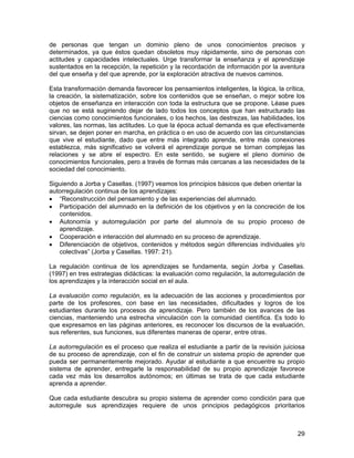 de personas que tengan un dominio pleno de unos conocimientos precisos y
determinados, ya que éstos quedan obsoletos muy rápidamente, sino de personas con
actitudes y capacidades intelectuales. Urge transformar la enseñanza y el aprendizaje
sustentados en la recepción, la repetición y la recordación de información por la aventura
del que enseña y del que aprende, por la exploración atractiva de nuevos caminos.

Esta transformación demanda favorecer los pensamientos inteligentes, la lógica, la crítica,
la creación, la sistematización, sobre los contenidos que se enseñan, o mejor sobre los
objetos de enseñanza en interacción con toda la estructura que se propone. Léase pues
que no se está sugiriendo dejar de lado todos los conceptos que han estructurado las
ciencias como conocimientos funcionales, o los hechos, las destrezas, las habilidades, los
valores, las normas, las actitudes. Lo que la época actual demanda es que efectivamente
sirvan, se dejen poner en marcha, en práctica o en uso de acuerdo con las circunstancias
que vive el estudiante, dado que entre más integrado aprenda, entre más conexiones
establezca, más significativo se volverá el aprendizaje porque se tornan complejas las
relaciones y se abre el espectro. En este sentido, se sugiere el pleno dominio de
conocimientos funcionales, pero a través de formas más cercanas a las necesidades de la
sociedad del conocimiento.

Siguiendo a Jorba y Casellas. (1997) veamos los principios básicos que deben orientar la
autorregulación continua de los aprendizajes:
• “Reconstrucción del pensamiento y de las experiencias del alumnado.
• Participación del alumnado en la definición de los objetivos y en la concreción de los
   contenidos.
• Autonomía y autorregulación por parte del alumno/a de su propio proceso de
   aprendizaje.
• Cooperación e interacción del alumnado en su proceso de aprendizaje.
• Diferenciación de objetivos, contenidos y métodos según diferencias individuales y/o
   colectivas” (Jorba y Casellas. 1997: 21).

La regulación continua de los aprendizajes se fundamenta, según Jorba y Casellas.
(1997) en tres estrategias didácticas: la evaluación como regulación, la autorregulación de
los aprendizajes y la interacción social en el aula.

La evaluación como regulación, es la adecuación de las acciones y procedimientos por
parte de los profesores, con base en las necesidades, dificultades y logros de los
estudiantes durante los procesos de aprendizaje. Pero también de los avances de las
ciencias, manteniendo una estrecha vinculación con la comunidad científica. Es todo lo
que expresamos en las páginas anteriores, es reconocer los discursos de la evaluación,
sus referentes, sus funciones, sus diferentes maneras de operar, entre otras.

La autorregulación es el proceso que realiza el estudiante a partir de la revisión juiciosa
de su proceso de aprendizaje, con el fin de construir un sistema propio de aprender que
pueda ser permanentemente mejorado. Ayudar al estudiante a que encuentre su propio
sistema de aprender, entregarle la responsabilidad de su propio aprendizaje favorece
cada vez más los desarrollos autónomos; en últimas se trata de que cada estudiante
aprenda a aprender.

Que cada estudiante descubra su propio sistema de aprender como condición para que
autorregule sus aprendizajes requiere de unos principios pedagógicos prioritarios



                                                                                        29
 
