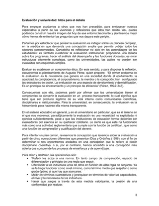 Evaluación y universidad: hitos para el debate

Para empezar acudamos a otros que nos han precedido, para enriquecer nuestra
expectativa a partir de las vivencias y reflexiones que ellos han tenido. Así, quizás
podamos construir nuestra imagen del hoy de ese entorno fascinante y plantearnos mejor
cómo hemos de enfrentar las preguntas que nos depara este periplo.

Partamos por establecer que pensar la evaluación es indagar sobre un proceso complejo,
en la medida en que demanda una concepción amplia que permita cobijar todos los
sectores comprometidos. Concebirla es reflexionar no sólo en los aprendizajes de los
estudiantes; es también cuestionar la evaluación institucional, proponerse una mirada
sobre los programas, hacer el análisis del desempeño y las funciones docentes, es mirar
estructuras altamente complejas, como las universidades, las cuales no pueden ser
evaluadas con esquemas simples.

Evaluar es establecer un compromiso ético. En este sentido, y para disponer la reflexión,
escuchemos el planteamiento de Augusto Pérez, quien propone: “El primer problema de
la evaluación es la resistencia que genera en una sociedad donde el ocultamiento, la
opacidad, la complacencia, el corporativismo, la mentira o la corrupción, han configurado
las estructuras de poder. La evaluación es una especie de develamiento y demistificación.
Es un principio de sinceramiento y un principio de eficiencia” (Pérez, 1994: 245).

Consecuentes con ello, podemos partir por afirmar que las universidades tienen el
compromiso de convertir la evaluación en un proceso transparente, lo cual significa que
tiene que ser producto legítimo de su vida interna como comunidades científicas,
disciplinares e institucionales. Para la universidad, en consecuencia, la evaluación es la
herramienta para hacerse ella misma transparente.

En el sistema educativo en general, y en el universitario en particular, que es el terreno en
el que nos movemos, paradójicamente la evaluación es una necesidad no explicitada ni
ejercida suficientemente, pese a que las instituciones de educación formal deberían ser
evaluadoras por esencia en su quehacer cotidiano. Lo cierto es que ésta ha funcionado
más como una actividad reglamentaria que cumple con la función de certificar, que como
una función de comprensión y cualificación del devenir.

Para intentar un piso común, revisemos la concepción que tenemos sobre la evaluación a
partir de cinco operaciones diferentes que presentan Díaz y Ordóñez (1998), con el fin de
determinar si nos encontramos anclados en una concepción que la refiere al poder
disciplinario coercitivo, o si, por el contrario, hemos accedido a una concepción más
abierta que comprende los procesos de enseñanza y de aprendizaje.

Para Díaz y Ordóñez, las operaciones son:
       “Referir los actos a una norma. En tanto campo de comparación, espacio de
       diferenciación y principio de una regla que seguir.
       Diferenciar a los individuos unos de otros en función de esta regla de conjunto. Ya
       se la haga funcionar como nivel mínimo, como término medio que respetar o como
       grado óptimo al que hay que acercarse.
       Medir en términos cuantitativos y jerarquizar en términos de valor las capacidades,
       el nivel y la naturaleza de los individuos.
       Hacer que juegue a través de esta medida valorizante, la presión de una
       conformidad por realizar.


                                                                                           3
 