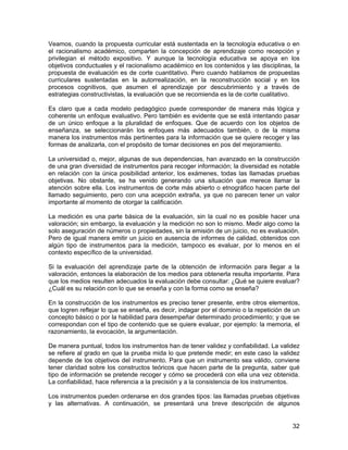 Veamos, cuando la propuesta curricular está sustentada en la tecnología educativa o en
el racionalismo académico, comparten la concepción de aprendizaje como recepción y
privilegian el método expositivo. Y aunque la tecnología educativa se apoya en los
objetivos conductuales y el racionalismo académico en los contenidos y las disciplinas, la
propuesta de evaluación es de corte cuantitativo. Pero cuando hablamos de propuestas
curriculares sustentadas en la autorrealización, en la reconstrucción social y en los
procesos cognitivos, que asumen el aprendizaje por descubrimiento y a través de
estrategias constructivistas, la evaluación que se recomienda es la de corte cualitativo.

Es claro que a cada modelo pedagógico puede corresponder de manera más lógica y
coherente un enfoque evaluativo. Pero también es evidente que se está intentando pasar
de un único enfoque a la pluralidad de enfoques. Que de acuerdo con los objetos de
enseñanza, se seleccionarán los enfoques más adecuados también, o de la misma
manera los instrumentos más pertinentes para la información que se quiere recoger y las
formas de analizarla, con el propósito de tomar decisiones en pos del mejoramiento.

La universidad o, mejor, algunas de sus dependencias, han avanzado en la construcción
de una gran diversidad de instrumentos para recoger información; la diversidad es notable
en relación con la única posibilidad anterior, los exámenes, todas las llamadas pruebas
objetivas. No obstante, se ha venido generando una situación que merece llamar la
atención sobre ella. Los instrumentos de corte más abierto o etnográfico hacen parte del
llamado seguimiento, pero con una acepción extraña, ya que no parecen tener un valor
importante al momento de otorgar la calificación.

La medición es una parte básica de la evaluación, sin la cual no es posible hacer una
valoración; sin embargo, la evaluación y la medición no son lo mismo. Medir algo como la
solo aseguración de números o propiedades, sin la emisión de un juicio, no es evaluación.
Pero de igual manera emitir un juicio en ausencia de informes de calidad, obtenidos con
algún tipo de instrumentos para la medición, tampoco es evaluar, por lo menos en el
contexto específico de la universidad.

Si la evaluación del aprendizaje parte de la obtención de información para llegar a la
valoración, entonces la elaboración de los medios para obtenerla resulta importante. Para
que los medios resulten adecuados la evaluación debe consultar: ¿Qué se quiere evaluar?
¿Cuál es su relación con lo que se enseña y con la forma como se enseña?

En la construcción de los instrumentos es preciso tener presente, entre otros elementos,
que logren reflejar lo que se enseña, es decir, indagar por el dominio o la repetición de un
concepto básico o por la habilidad para desempeñar determinado procedimiento; y que se
correspondan con el tipo de contenido que se quiere evaluar, por ejemplo: la memoria, el
razonamiento, la evocación, la argumentación.

De manera puntual, todos los instrumentos han de tener validez y confiabilidad. La validez
se refiere al grado en que la prueba mida lo que pretende medir; en este caso la validez
depende de los objetivos del instrumento. Para que un instrumento sea válido, conviene
tener claridad sobre los constructos teóricos que hacen parte de la pregunta, saber qué
tipo de información se pretende recoger y cómo se procederá con ella una vez obtenida.
La confiabilidad, hace referencia a la precisión y a la consistencia de los instrumentos.

Los instrumentos pueden ordenarse en dos grandes tipos: las llamadas pruebas objetivas
y las alternativas. A continuación, se presentará una breve descripción de algunos


                                                                                         32
 