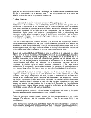 ejemplos en cada una de las pruebas, con el objeto de ofrecer al lector diversas formas de
recoger la información que le permitan optar por los instrumentos más adecuados con
base en el desarrollo de su propuesta de enseñanza.

Pruebas objetivas

Las pruebas objetivas están asociadas con dos modelos pedagógicos: el
 tradicional y el conductista. En el tradicional, donde el énfasis está puesto en la
transmisión de contenidos de las ciencias. Aquí la evaluación ocurre como un momento
final, que a manera de ejercicio sumativo expresa resultados terminales sin tener en
cuenta las relaciones del aprendizaje de los estudiantes con la enseñanza. En el
conductista, donde reinan los objetivos instruccionales, todo el aprendizaje está
expresado en ellos y la enseñanza se ocupa de definirlos, de controlarlos y de verificar su
aprendizaje; el refuerzo se convierte en el principal mecanismo para afianzar, asegurar y
comprobar el aprendizaje.

Leer las pruebas objetivas en estos modelos y de manera tan esquemática como se
señaló en el párrafo anterior, no les hace justicia. De hecho, las críticas más agudas que
recaen sobre ellas hacen énfasis en que sólo miden aprendizajes triviales y no logran
realmente determinar si los estudiantes adquieren un aprendizaje importante; pero ello no
es un problema de estas pruebas en sí, sino del uso que se hace de ellas.

Cuando las pruebas objetivas son leídas sin todo el contexto de la propuesta que les da
vida, se corre el riesgo de: recoger información demasiado sesgada; de seguir anclado en
la urgencia de mantener bancos de preguntas, lo cual hace que al estudiante no se le
devuelva su examen, él se entera de su calificación, pero no de sus errores y de sus
aciertos; de que las preguntas no representen la vida del aula, es el caso de intentar
transformaciones que luego son negadas con la evaluación. Negadas porque la
evaluación se asume como un asunto terminal, asignándole a una solo prueba,
básicamente de recordación, altísimos porcentajes. No obstante, el principal riesgo se
corre cuando las pruebas objetivas se usan con una intencionalidad punitiva, o facilista.

Las pruebas objetivas están al servicio de los procesos de enseñanza y de aprendizaje, y
en grupos numerosos siguen siendo una alternativa importante. Conocerlas, sin duda,
aportará a una mejor comprensión de ellas, ayudará a construirlas de maneras más
propias a las necesidades de los procesos de enseñanza y de aprendizaje. Son un
mecanismo valioso para que los estudiantes organicen con detalle sus conocimientos en
relación con algunos conocimientos en particular, por supuesto no sirven para todo, y no
pueden ser usadas con exclusividad en los procesos de formación de los estudiantes,
como tampoco es posible afirmar que es necesario desterrarlas y estigmatizar su uso
marcándolo como lo referido a lo viejo, a lo estático.

¿Qué son las pruebas objetivas? Son enunciados o preguntas a los cuales el estudiante
responde. Pueden ser de respuesta estructurada o no estructurada.

En las de respuesta no estructurada, se trata de elaborar respuestas con sus propias
palabras. Por ejemplo: las de respuesta abierta y las de respuesta breve o de
completación.

En las de respuesta estructurada, se trata de elegir una respuesta dentro de un conjunto
de posibilidades. Por ejemplo: selección múltiple, falso o verdadero y de correspondencia.


                                                                                        33
 