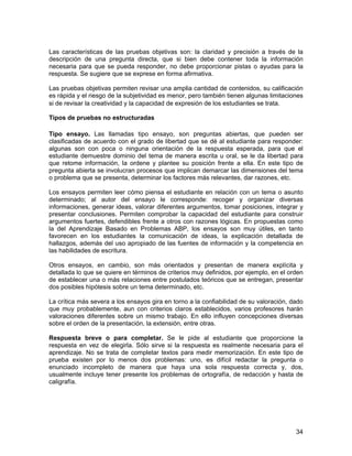 Las características de las pruebas objetivas son: la claridad y precisión a través de la
descripción de una pregunta directa, que si bien debe contener toda la información
necesaria para que se pueda responder, no debe proporcionar pistas o ayudas para la
respuesta. Se sugiere que se exprese en forma afirmativa.

Las pruebas objetivas permiten revisar una amplia cantidad de contenidos, su calificación
es rápida y el riesgo de la subjetividad es menor, pero también tienen algunas limitaciones
si de revisar la creatividad y la capacidad de expresión de los estudiantes se trata.

Tipos de pruebas no estructuradas

Tipo ensayo. Las llamadas tipo ensayo, son preguntas abiertas, que pueden ser
clasificadas de acuerdo con el grado de libertad que se dé al estudiante para responder:
algunas son con poca o ninguna orientación de la respuesta esperada, para que el
estudiante demuestre dominio del tema de manera escrita u oral, se le da libertad para
que retome información, la ordene y plantee su posición frente a ella. En este tipo de
pregunta abierta se involucran procesos que implican demarcar las dimensiones del tema
o problema que se presenta, determinar los factores más relevantes, dar razones, etc.

Los ensayos permiten leer cómo piensa el estudiante en relación con un tema o asunto
determinado; al autor del ensayo le corresponde: recoger y organizar diversas
informaciones, generar ideas, valorar diferentes argumentos, tomar posiciones, integrar y
presentar conclusiones. Permiten comprobar la capacidad del estudiante para construir
argumentos fuertes, defendibles frente a otros con razones lógicas. En propuestas como
la del Aprendizaje Basado en Problemas ABP, los ensayos son muy útiles, en tanto
favorecen en los estudiantes la comunicación de ideas, la explicación detallada de
hallazgos, además del uso apropiado de las fuentes de información y la competencia en
las habilidades de escritura.

Otros ensayos, en cambio, son más orientados y presentan de manera explícita y
detallada lo que se quiere en términos de criterios muy definidos, por ejemplo, en el orden
de establecer una o más relaciones entre postulados teóricos que se entregan, presentar
dos posibles hipótesis sobre un tema determinado, etc.

La crítica más severa a los ensayos gira en torno a la confiabilidad de su valoración, dado
que muy probablemente, aun con criterios claros establecidos, varios profesores harán
valoraciones diferentes sobre un mismo trabajo. En ello influyen concepciones diversas
sobre el orden de la presentación, la extensión, entre otras.

Respuesta breve o para completar. Se le pide al estudiante que proporcione la
respuesta en vez de elegirla. Sólo sirve si la respuesta es realmente necesaria para el
aprendizaje. No se trata de completar textos para medir memorización. En este tipo de
prueba existen por lo menos dos problemas: uno, es difícil redactar la pregunta o
enunciado incompleto de manera que haya una sola respuesta correcta y, dos,
usualmente incluye tener presente los problemas de ortografía, de redacción y hasta de
caligrafía.




                                                                                        34
 
