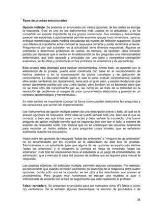 Tipos de pruebas estructuradas

Opción múltiple. Se presenta un enunciado con varias opciones, de las cuales se escoge
la respuesta. Éste es uno de los instrumentos más usados en la actualidad, y se ha
convertido en soporte importante de los grupos numerosos. Sus ventajas y desventajas
parecen ser evidentes. Logísticamente permite examinar grupos muy numerosos, pero su
enfoque memorístico sobre hechos desvaloriza los niveles de reflexión superiores. Existe
una diferencia importante entre conocer la respuesta correcta y poder recordarla al leerla.
Preguntarnos por qué subsisten en la actualidad, tiene diversas respuestas. Algunas se
orientarán a determinar problemas de costos, de tiempos, de facilidad; otras tomarán
partido por destacar que si existe en la elaboración de las preguntas una intencionalidad
determinada, que esté apoyada y articulada con una clara y compartida concepción
evaluativa, serán útiles y productivas en los procesos de enseñanza y de aprendizaje.

Esta prueba está diseñada para evaluar conocimientos. Ahora bien, de acuerdo con la
elaboración de la prueba, puede estar construida con base en el reconocimiento de
hechos aislados o en la comprobación de juicios complejos y de aplicación de
conocimiento. La discusión actual sobre si vale la pena evaluar conocimientos cuando
ellos están cambiando tan rápidamente, tiene acá un gran valor, y existen tendencias que
toman claramente partido por una u otra opción, pero también se va haciendo claro que
no se trata sólo del conocimiento per se, así como no se trata de la habilidad en la
resolución de problemas al margen de unos conocimientos elaborados y puestos en un
contexto epistemológico y hermenéutico.

En este sentido es importante conocer la forma como pueden elaborarse las preguntas y
las variaciones que se han ido implementando.

Los instrumentos de opción múltiple parten de una descripción breve o tallo, al cual se le
anexan opciones de respuesta, entre ellas se puede señalar sólo una, bien sea la que es
correcta, o bien sea que todas sean correctas y deba señalar la incorrecta. Una buena
pregunta de opción múltiple permite que se responda sólo con leer el tallo, a manera de
examen de respuesta corta. Ello implica que no se construyan las opciones solamente
para recordar un hecho aislado, o para preguntar cosas triviales, que se señalaron
sutilmente durante los encuentros.

Incluir entre las opciones de respuesta “todas las anteriores” o “ninguna de las anteriores”
no es recomendado por los expertos en la elaboración de este tipo de pruebas.
Técnicamente si un estudiante sabe que alguna de las opciones es equivocada elimina
“todas las anteriores” y si encuentra la correcta se niega de inmediato “todas las
anteriores”. Este tipo de resoluciones lleva al estudiante a un juego de probabilidades, de
adivinación, que a menudo lo saca del proceso de análisis que se requiere para marcar la
respuesta.

Las pruebas objetivas, de selección múltiple, permiten algunas variaciones. Por ejemplo,
es conveniente que cuando se hacen exámenes de selección de la respuesta entre cuatro
opciones, donde sólo una es la correcta, se les pida a los estudiantes que anexen el
procedimiento. Para grupos muy numerosos se escoge una muestra al azar o
intencionada de acuerdo con el tipo de seguimiento que esté realizando el profesor.

Falso- verdadero. Se presentan enunciados para ser marcados como (F) falsos o como
(V) verdaderos. Se le señalan algunas desventajas: la elección de postulados o de


                                                                                         35
 