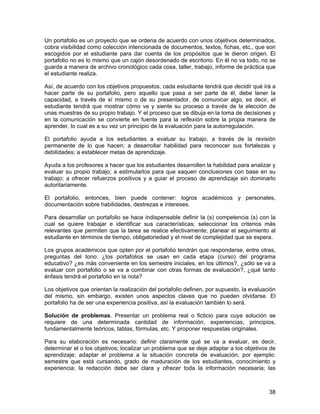 Un portafolio es un proyecto que se ordena de acuerdo con unos objetivos determinados,
cobra visibilidad como colección intencionada de documentos, textos, fichas, etc., que son
escogidos por el estudiante para dar cuenta de los propósitos que le dieron origen. El
portafolio no es lo mismo que un cajón desordenado de escritorio. En él no va todo, no se
guarda a manera de archivo cronológico cada cosa, taller, trabajo, informe de práctica que
el estudiante realiza.

Así, de acuerdo con los objetivos propuestos, cada estudiante tendrá que decidir qué irá a
hacer parte de su portafolio, pero aquello que pasa a ser parte de él, debe tener la
capacidad, a través de sí mismo o de su presentador, de comunicar algo, es decir, el
estudiante tendrá que mostrar cómo ve y siente su proceso a través de la elección de
unas muestras de su propio trabajo. Y el proceso que se dibuja en la toma de decisiones y
en la comunicación se convierte en fuente para la reflexión sobre la propia manera de
aprender, lo cual es a su vez un principio de la evaluación para la autorregulación.

El portafolio ayuda a los estudiantes a evaluar su trabajo, a través de la revisión
permanente de lo que hacen; a desarrollar habilidad para reconocer sus fortalezas y
debilidades; a establecer metas de aprendizaje.

Ayuda a los profesores a hacer que los estudiantes desarrollen la habilidad para analizar y
evaluar su propio trabajo; a estimularlos para que saquen conclusiones con base en su
trabajo; a ofrecer refuerzos positivos y a guiar el proceso de aprendizaje sin dominarlo
autoritariamente.

El portafolio, entonces, bien puede contener: logros académicos y personales,
documentación sobre habilidades, destrezas e intereses.

Para desarrollar un portafolio se hace indispensable definir la (s) competencia (s) con la
cual se quiere trabajar e identificar sus características; seleccionar los criterios más
relevantes que permiten que la tarea se realice efectivamente; planear el seguimiento al
estudiante en términos de tiempo, obligatoriedad y el nivel de complejidad que se espera.

Los grupos académicos que opten por el portafolio tendrán que responderse, entre otras,
preguntas del tono: ¿los portafolios se usan en cada etapa (curso) del programa
educativo? ¿es más conveniente en los semestre iniciales, en los últimos?, ¿sólo se va a
evaluar con portafolio o se va a combinar con otras formas de evaluación?, ¿qué tanto
énfasis tendrá el portafolio en la nota?

Los objetivos que orientan la realización del portafolio definen, por supuesto, la evaluación
del mismo, sin embargo, existen unos aspectos claves que no pueden olvidarse. El
portafolio ha de ser una experiencia positiva, así la evaluación también lo será.

Solución de problemas. Presentar un problema real o ficticio para cuya solución se
requiere de una determinada cantidad de información, experiencias, principios,
fundamentalmente teóricos, tablas, fórmulas, etc. Y proponer respuestas originales.

Para su elaboración es necesario: definir claramente qué se va a evaluar, es decir,
determinar el o los objetivos; localizar un problema que se deje adaptar a los objetivos de
aprendizaje; adaptar el problema a la situación concreta de evaluación, por ejemplo:
semestre que está cursando, grado de maduración de los estudiantes, conocimiento y
experiencia; la redacción debe ser clara y ofrecer toda la información necesaria; las



                                                                                          38
 