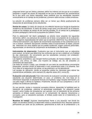 preguntas tienen que ser claras y precisas; definir los criterios con los que se va a evaluar,
presentar o sugerir las claves de respuesta en las que se determinen las características
de lo que sería una buena respuesta; tener presente que los estudiantes requieren
entrenamiento en el manejo de los problemas y prevenir sobre errores o sobre omisiones.

La solución de problemas siempre debe ser un tensor que afecte positivamente las
situaciones de aprendizaje de los estudiantes.

Diarios de campo: Un diario de campo es una reflexión escrita que recoge la experiencia
académica del estudiante. El diario de campo surge como una derivación de la bitácora,
usada en los trabajos de campo de las ciencias sociales. En el campo de lo pedagógico
(el diario pedagógico) deriva de la propuesta de Celestin Freinet.

Para la elaboración del diario pedagógico es preciso tener presente los siguientes
elementos: definir una estructura de acuerdo con el área o el propósito de la evaluación;
usar categorías especializadas del saber que se aprende; determinar muy claramente los
criterios de evaluación y los objetos de conocimiento expresados en los contenidos que se
van a evaluar; mantener discusiones centrales sobre el acercamiento al objeto, precisar
las relaciones con otros objetos que se pueden evidenciar; sugerir posturas personales,
argumentadas, en términos de comprensión de facilidades y de dificultades.

Instrumentos de observación: Cualquiera que sea el instrumento que se seleccione
para evaluar, se tienen que determinar las conductas que se van a observar y la finalidad
de esa observación. Es conveniente que los estudiantes conozcan con antelación.
Algunos instrumentos útiles son:
Los registros anecdóticos, que recogen hechos puntuales, de manera objetiva, sobre una
práctica, una clínica, un taller, una muestra de trabajo, etc. Es útil anexarles un
comentario del observador.
Las listas de control o cotejo, que consisten en una serie de características previamente
preparadas, permiten anotar al observador si esa característica está o no presente. Son
muy útiles en el seguimiento de rutinas, en las prácticas o en los laboratorios.
Las escalas de valoración, donde se presentan grados de intensidad para valorar las
características señaladas, como siempre (S), algunas veces (AV), nunca (N).

Evaluación oral estructurada: Este instrumento de evaluación consiste en presentarle al
estudiante una situación determinada: un caso, un problema, etc. Con base en la
información disponible el estudiante formula una hipótesis; luego recopila información y la
usa para negar o afirmar la hipótesis. Finalmente, discute con sus compañeros o con el
profesor las evidencias obtenidas.

Su uso permite: revisar e incorporar conceptos básicos, desarrollar la habilidad para la
resolución de problemas, potenciar el aprendizaje autodirigido. Su utilización puede
requerir varios niveles de competencia, por ejemplo, con un estudiante de los primeros
semestres el énfasis puede ponerse en la comprensión de algunos mecanismos y
conceptos; para un estudiante avanzado, el énfasis puede estar en el tratamiento y la
investigación.

Muestras de trabajo: Suponen desempeñarse frente a una situación real donde los
eligen una temática central y la desarrollan hasta su presentación final. Requiere asesoría
permanente por parte de los profesores, garantizando el éxito de la presentación y la



                                                                                           39
 