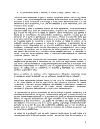 Trazar la frontera entre lo anormal y lo normal” (Díaz y Ordóñez, 1998: 33).

Ubicarnos como docentes en el ejercicio anterior, nos permite develar, como lo argumenta
M. Santos (1994), si la concepción que tenemos de la evaluación es de amenaza o de
encuentro, si es de fiscalización o de diálogo, si es de juicio o de comprobación, si es una
intromisión o es un diagnóstico, si es una descalificación o es un intercambio, si es una
imposición o una ayuda.
Por contraste, y como lo queremos mostrar en estos argumentos, en la universidad la
evaluación debe llegar a ser, en primera instancia, un proceso de construcción colectiva,
que requiere la vinculación de todos los docentes como intelectuales, que permita a
través de la conformación de comunidades académicas, acuerdos básicos que se
conviertan en el punto de partida para la diversidad. Porque la evaluación “tiene que
tomar como referencia insoslayable la misión de la universidad. La evaluación tiene que
ser trabajada desde la conciencia y desde la práctica de todos los actores de la
institución, para lo cual se requiere, en principio, la vinculación y la participación de los
profesores como intelectuales, con un proyecto académico desde el saber científico,
disciplinar y profesional, que les permita integrarse en un nicho académico, para construir
condiciones de posibilidad para las exigencias de perfeccionamiento que se generan. En
este espacio discursivo se reconocen como válidas metodológicamente, la integración, el
trabajo cooperativo, la circulación de ideas y la modificación permanente de las conductas
cotidianas” (Salinas, 1998: 66).

El ejercicio del poder disciplinario que enunciamos anteriormente, contrasta con una
interpretación que requiere la instauración de una política de mejoramiento continuo, lo
cual implica una universidad que se deja afectar por los resultados de la evaluación como
institución comprometida con la sociedad, con un proyecto político inscrito en las nuevas
lógicas de participación, de autonomía, de derechos y libertades, que enfrenta sus
conflictos y aprende de ellos.

Como un síntoma de tensiones entre interpretaciones diferentes, retomemos varias
preguntas que avivan la discusión con los profesores cuando se trata la evaluación.

Una primera preocupación reiterada indaga por qué no se ha hecho evaluación rigurosa
en las universidades. Al intentar responderla, dos elementos aparecen de manera
constante en la discusión: primero, la falta de colegiabilidad, lo cual exige un contexto que
demande y genere condiciones de trabajo, tiempo, motivaciones, estrategias,
participación; y segundo, la transformación de la cultura de la evaluación.

La conformación de grupos académicos es aún un trabajo incipiente, aunque hay que
reconocer la conformación de algunos, con desarrollos desiguales y acuerdos básicos de
acuerdo con la unidad académica a la que pertenezcan, producto de las transformaciones
internas en algunas dependencias. Un logro importante es el trabajo de los grupos
académicos y sus producciones. Los grupos no son todavía una opción generalizada,
pero debemos reconocer que uno de los puntos que hoy se privilegia en la transformación
curricular es la opción de sacar del ocultamiento prácticas que hoy son discutidas y
puestas sobre la mesa, en el mejor ejercicio de resolución de conflictos que puedan vivir
las comunidades académicas.

La cultura de la evaluación, por su parte, requiere transformarse, lo cual implica una
reconceptualización de la participación, es decir, recoger las ideas, los supuestos y los


                                                                                           4
 