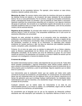 comprensión de los postulados teóricos. Por ejemplo: cómo resolver un caso clínico,
mecánico, laboral o judicial, entre otros.

Memorias de clase: De manera rotativa entre todos los miembros del grupo se registran
las distintas formas de relación y de circulación del saber alrededor de una propuesta
teórica. No es un acta administrativa. Por el contrario, recoge las principales conclusiones,
dudas y discrepancias frente a la temática que se presenta en cada sesión o encuentro.
Aparecen explícitos los compromisos adquiridos por el colectivo y por algunos miembros
del grupo en particular. Se convierte en un significativo registro del proceso de un curso o
actividad académica tanto en el logro de los objetivos planteados, como de los procesos
vividos y de los avances teóricos.

Registros de las prácticas: Su principal valor reside en que permiten hacer pertinente el
discurso teórico y nutrir el currículo y las propuestas académicas con lo que ocurre en
escenarios diferentes a la universidad.

Después de cada actividad de práctica, en el encuentro entre los estudiantes, los
profesores y los profesionales, si es el caso, que lo acompañan, se hace un registro de las
propuestas y las limitaciones encontradas. Estas conversaciones, sobre la práctica real
del estudiante, muestran el manejo de la información, la capacidad para resolver
problemas de manera oportuna y ágil, los tipos de relaciones que establece (paciente,
usuario, compañero, jefes, estudiantes, entre otras.

Ficheros: En el inicio de cada curso se plantea la elaboración de un fichero colectivo,
sobre la literatura especializada de los últimos cinco años, con el fin de ordenar la
bibliografía consultada, de tal manera que sirva de referencia al grupo. Es una buena
manera de acercar a los estudiantes a la consulta y a construir hábitos de estudio que los
acerquen a la investigación a manera de estados del arte.

A manera de epílogo

No existen instrumentos buenos o malos, todo depende del uso que se les dé. Todos ellos
tienen grandes posibilidades y algunas limitaciones, estas últimas pueden paliarse un
poco cuando la comunidad académica logra acuerdos básicos sobre la construcción de un
clima propicio para la enseñanza y para el aprendizaje. Algunos aspectos que se deben
tener en cuenta son:

Los instrumentos para la evaluación tienen que ser usados por todos como parte
connatural al proceso de enseñanza y de aprendizaje. En consecuencia, los instrumentos
tienen que ser coherentes tanto con los objetivos como con los criterios; oportunos en el
tiempo de aplicación para que la entrega implique realimentación; los resultados deben
sistematizarse para que los docentes y los estudiantes tengan información regular sobre
el estado de los procesos.

Cualquier variación que se realice sobre los instrumentos si se dota de una
intencionalidad precisa, si se revisa su validez y su confiabilidad, seguro será de utilidad
en los procesos de enseñanza y de aprendizaje.

Es conveniente que el lenguaje que se use en los espacios de interacción profesor
estudiante sea más descriptivo que evaluativo. Es importante referirse al hecho no a la



                                                                                          40
 