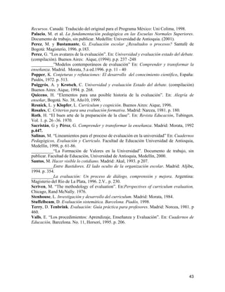 Recursos. Canadá: Traducido del original para el Programa México: Uni Colima, 1998.
Palacio, M. et al. La fundamentación pedagógica en las Escuelas Normales Superiores.
Documento de trabajo, sin publicar. Medellín: Universidad de Antioquia. (2001).
Perez, M. y Bustamante, G. Evaluación escolar ¿Resultados o procesos? Santafé de
Bogotá: Magisterio, 1996. p.183.
Perez, G. “Los avatares de la evaluación”. En: Universidad y evaluación estado del debate.
(compilación). Buenos Aires: Aique, (1994). p.p. 237 -248
__________”Modelos contemporáneos de evaluación” En: Comprender y transformar la
enseñanza. Madrid. Morata, 5.a ed.1996. p.p. 11 - 40
Popper, K. Conjeturas y refutaciones: El desarrollo del conocimiento científico, España:
Paidós, 1972. p. 513.
Puiggrós, A. y Krotsch, C. Universidad y evaluación Estado del debate. (compilación)
Buenos Aires: Aique, 1994. p. 268.
Quiceno, H. “Elementos para una posible historia de la evaluación”. En: Alegría de
enseñar, Bogotá. No. 38, Año10, 1999.
Resnick, L. y Klopfer, L. Currículum y cognición. Buenos Aires: Aique, 1996.
Rosales, C. Criterios para una evaluación formativa. Madrid: Narcea, 1981. p. 180.
Roth, H. “El buen arte de la preparación de la clase”. En: Revista Educación, Tubingen.
Vol. 1. p. 26 -36. 1970.
Sacristán, G y Pérez, G. Comprender y transformar la enseñanza. Madrid: Morata, 1992
p.447.
Salinas, M. “Lineamientos para el proceso de evaluación en la universidad” En: Cuadernos
Pedagógicos, Evaluación y Curriculo. Facultad de Educación Universidad de Antioquia,
Medellín, 1998, p. 61-86.
__________“La Formación de Valores en la Universidad”. Documento de trabajo, sin
publicar. Facultad de Educación, Universidad de Antioquia, Medellín, 2000.
Santos, M. Hacer visible lo cotidiano. Madrid: Akal, 1993. p 207.
__________Entre Bastidores. El lado oculto de la organización escolar. Madrid: Aljibe,
1994. p. 354.
__________La evaluación: Un proceso de diálogo, comprensión y mejora. Argentina:
Magisterio del Río de La Plata, 1996. 2.V.. p. 230.
Scriven, M. “The methodology of evaluation”. En:Perspectives of curriculum evaluation,
Chicago, Rand McNally. 1976.
Stenhouse, L. Investigación y desarrollo del curriculum. Madrid: Morata, 1984.
Stuffelbeam, D. Evaluación sistemática. Barcelona. Piadós, 1998.
Terry, D. Tenbrink. Evaluación: Guía práctica para profesores. Madrid: Norcea, 1981. p
460.
Valls, E. “Los procedimientos: Aprendizaje, Enseñanza y Evaluación”. En: Cuadernos de
Educación, Barcelona. No. 11, Horsori, 1995. p. 206.




                                                                                       43
 