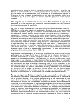 conocimientos de todos los actores; demanda comprender, conocer y entender los
hechos, su evolución histórica, su contexto; es necesaria la reconstrucción crítica, la cual
sólo es posible con la argumentación, pues no se trata de la reconstrucción aséptica; y
finalmente, se hace necesaria la cualificación, no sólo sobre los resultados finales, sino
entendiendo que lo que se espera son mejores productos porque se tienen mejores
procesos.

Otra pregunta que ha acompañado las discusiones, hace referencia al papel de la
evaluación en lo que hoy significa la universidad frente a la sociedad del conocimiento y
los profundos avances en la tecnología.

De todos es sabido el señalamiento que algunos organismos internacionales (UNESCO,
CEPAL) han hecho sobre el papel de la educación, donde no prima ya la enseñanza de
contenidos específicos, dado que se reconoce el carácter transitorio de las teorías y de
las leyes de las ciencias. Además, en función de los avances de la revolución informática,
es oportuno y necesario desarrollar en los sujetos la capacidad para valorar enunciados,
de acuerdo con la dinámica propia de cada ciencia. Como consecuencia, ya no se evalúa
solamente para hacer explícito cuánto recuerda el estudiante sobre determinado tema,
sino para hacer visible su capacidad para apropiarse críticamente de los lenguajes
especializados y establecer relaciones y preguntas que lo conduzcan por los caminos de
la interconectividad, de lo complejo. Como lo dice Edgar Morin: “...nuestra formación
escolar, y universitaria, nos enseña a separar (los objetos de su entorno, las disciplinas
unas de las otras) y no a enlazar, y la separación de las disciplinas hace que sea casi
imposible captar ‘lo que se ha homogenizado conjuntamente’, es decir, según el sentido
original del término: lo complejo” (Morin, 1998: 21).

Una inquietud más gira alrededor de un enfoque determinado de acuerdo con el modelo
pedagógico que se haya elegido para el desarrollo de la estructura curricular. Por
supuesto, de acuerdo con el modelo pedagógico sobre el cual se trabaja una estructura,
existen unos enfoques más propios y más coherentes. Por ejemplo, es obvio que si lo que
se privilegia en una estructura es el aprendizaje significativo, los enfoques de evaluación
se centrarán preferentemente en la participación, en la comprensión de los procesos de
los estudiantes, es decir, propuestas evaluativas más de corte etnográfico y, en
consecuencia, instrumentos que permitan recoger información en este sentido, tales como
los diarios de campo, los informes, las muestras de trabajo, entre otros. Si se convierten
en prioritarios, ello no impide, sin embargo, que de acuerdo con una intencionalidad
precisa, la incorporación de enfoques diversos y el uso de instrumentos permitan
organizar los conocimientos de los estudiantes (ver apartado sobre los instrumentos).

No hay una regla única. Se trata de preguntar de qué manera se les ayuda mejor a los
estudiantes a avanzar en la construcción del conocimiento. Por tal razón, es viable pasar
de un propósito particular, el de certificar exclusivamente, a uno más integral, lo cual
quiere decir buscar las formas más adecuadas de acuerdo con lo que se espera de los
estudiantes en relación con los propósitos de formación definidos en la dependencia
respectiva. Si lo que nos interesa es que el estudiante memorice de manera comprensiva
determinada serie, secuencia o procedimiento, bien valen enfoques e instrumentos de
corte memorístico, para ordenar la información necesaria. Sin embargo, téngase presente
que si la estructura general que presenta el programa tiene definidos con claridad sus
propósitos de formación y además reconoce como fundamental la necesidad de
memorizar algunos aspectos básicos que entran en relación directa con varios objetos de
conocimiento que se trabajarán en otros momentos o espacios de tiempo, si valdrá la


                                                                                          5
 